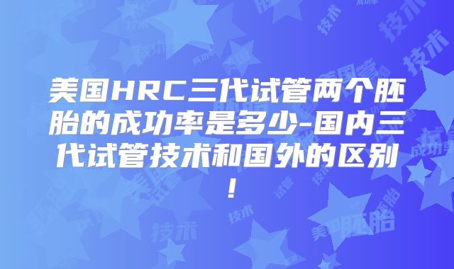 美国HRC三代试管两个胚胎的成功率是多少-国内三代试管技术和国外的区别!