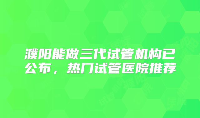 濮阳能做三代试管机构已公布，热门试管医院推荐