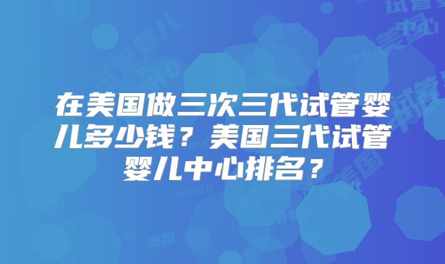 在美国做三次三代试管婴儿多少钱？美国三代试管婴儿中心排名？