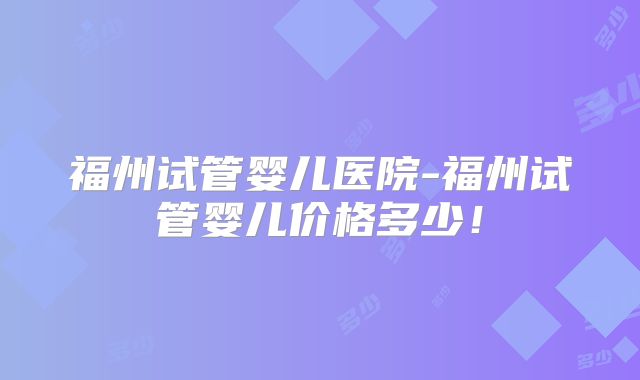 福州试管婴儿医院-福州试管婴儿价格多少！
