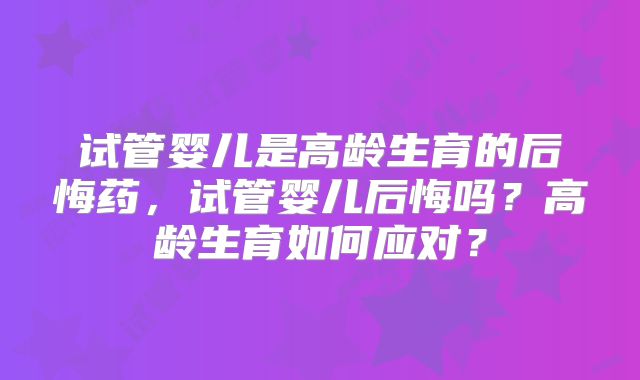 试管婴儿是高龄生育的后悔药,试管婴儿后悔吗?高龄生育如何应对?