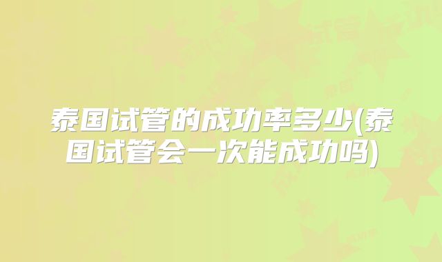 泰国试管的成功率多少(泰国试管会一次能成功吗)