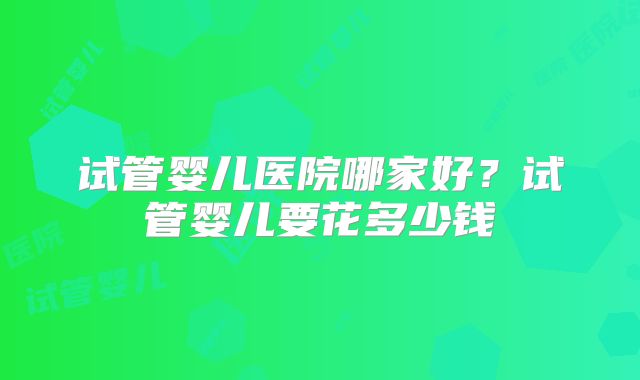 试管婴儿医院哪家好？试管婴儿要花多少钱