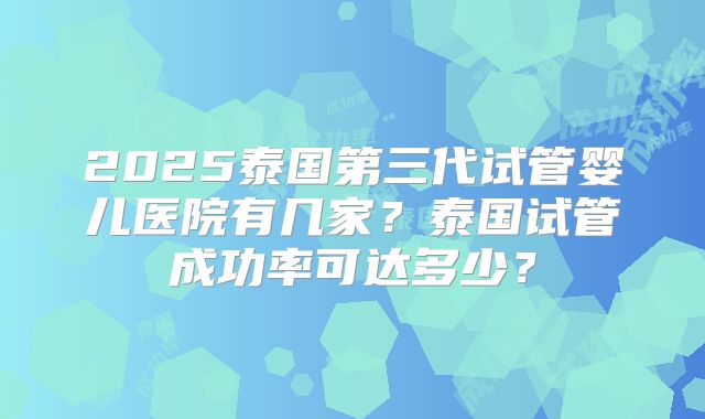 2025泰国第三代试管婴儿医院有几家？泰国试管成功率可达多少？