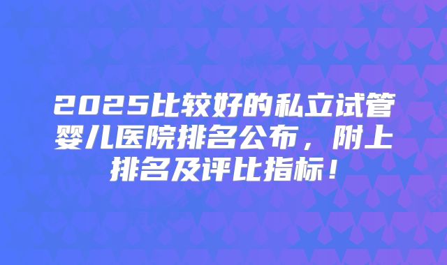 2025比较好的私立试管婴儿医院排名公布，附上排名及评比指标！