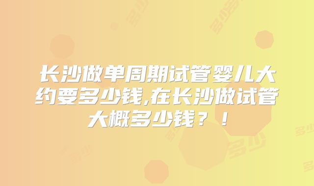 长沙做单周期试管婴儿大约要多少钱,在长沙做试管大概多少钱?!