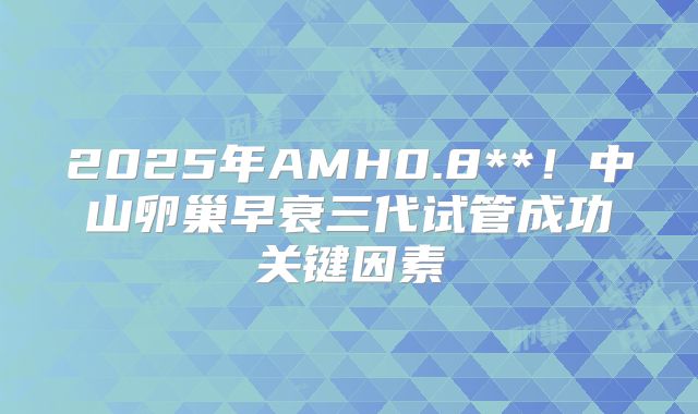 2025年AMH0.8**！中山卵巢早衰三代试管成功关键因素