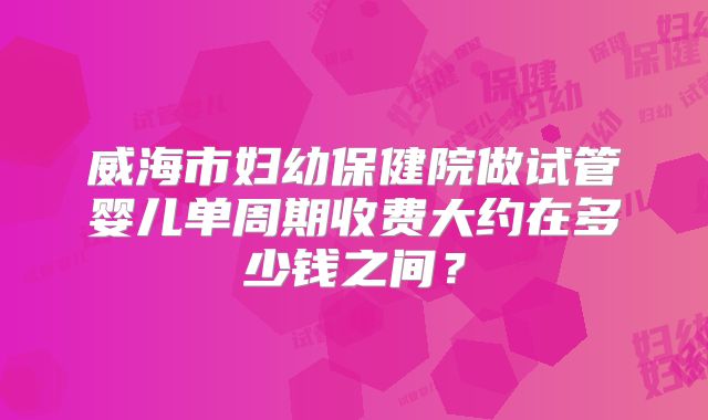 威海市妇幼保健院做试管婴儿单周期收费大约在多少钱之间？