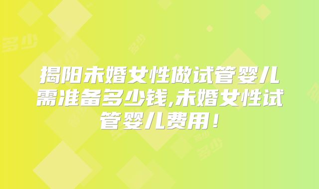 揭阳未婚女性做试管婴儿需准备多少钱,未婚女性试管婴儿费用！