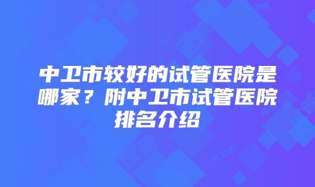 中卫市较好的试管医院是哪家?附中卫市试管医院排名介绍