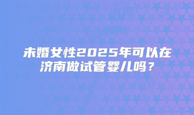 未婚女性2025年可以在济南做试管婴儿吗？