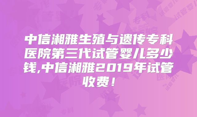 中信湘雅生殖与遗传专科医院第三代试管婴儿多少钱,中信湘雅2019年试管收费！