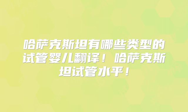 哈萨克斯坦有哪些类型的试管婴儿翻译！哈萨克斯坦试管水平！