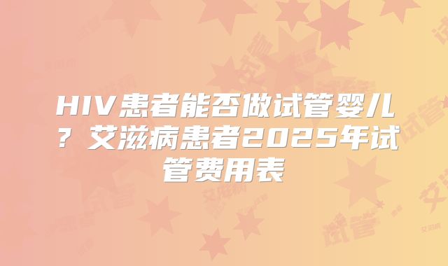 HIV患者能否做试管婴儿？艾滋病患者2025年试管费用表