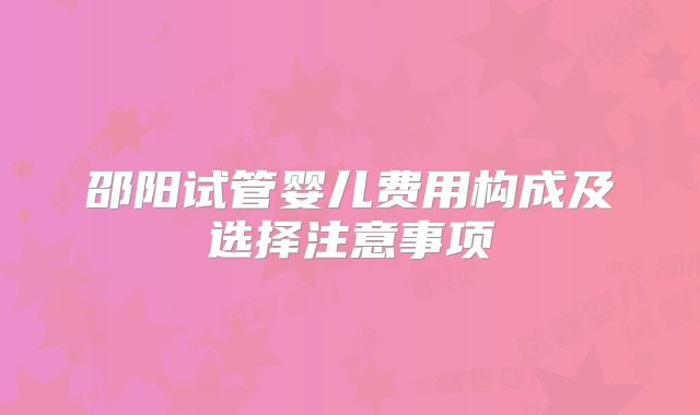 邵阳试管婴儿费用构成及选择注意事项