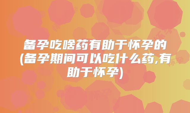 备孕吃啥药有助于怀孕的(备孕期间可以吃什么药,有助于怀孕)