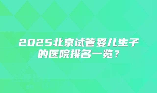 2025北京试管婴儿生子的医院排名一览?