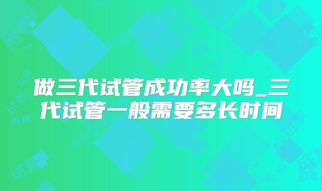 做三代试管成功率大吗_三代试管一般需要多长时间