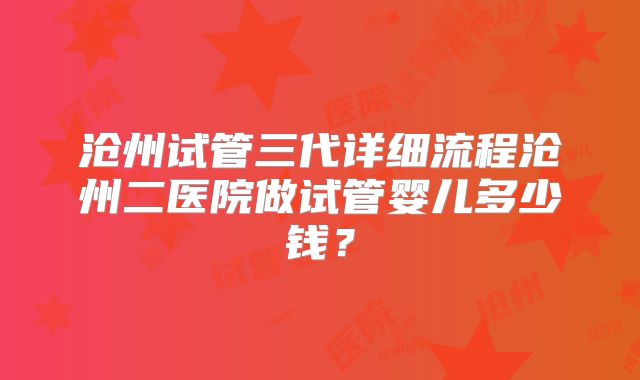 沧州试管三代详细流程沧州二医院做试管婴儿多少钱？