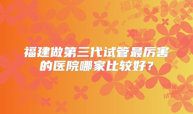 福建做第三代试管最厉害的医院哪家比较好？