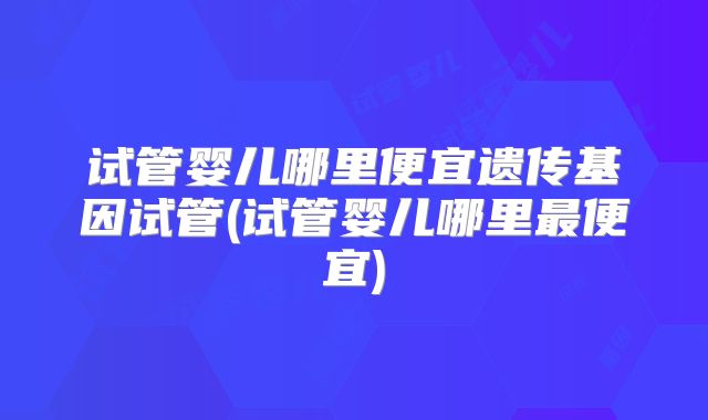 试管婴儿哪里便宜遗传基因试管(试管婴儿哪里最便宜)