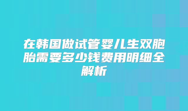 在韩国做试管婴儿生双胞胎需要多少钱费用明细全解析