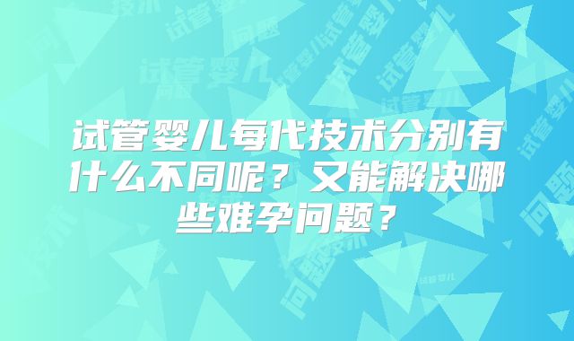 试管婴儿每代技术分别有什么不同呢？又能解决哪些难孕问题？