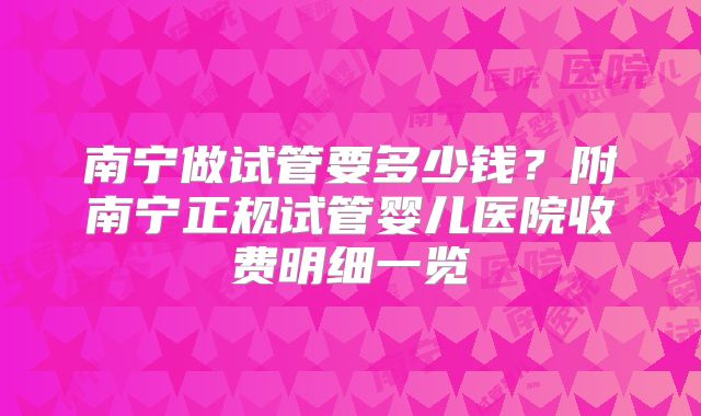 南宁做试管要多少钱？附南宁正规试管婴儿医院收费明细一览