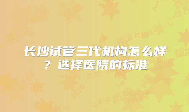 长沙试管三代机构怎么样？选择医院的标准