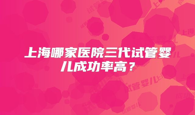 上海哪家医院三代试管婴儿成功率高？