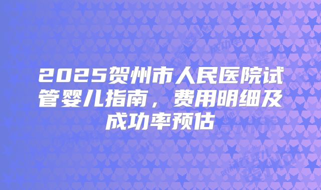 2025贺州市人民医院试管婴儿指南，费用明细及成功率预估