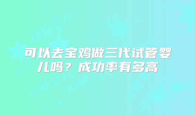 可以去宝鸡做三代试管婴儿吗？成功率有多高