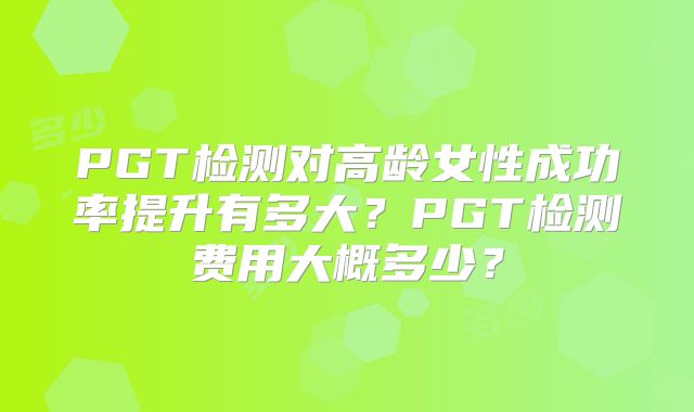 PGT检测对高龄女性成功率提升有多大？PGT检测费用大概多少？