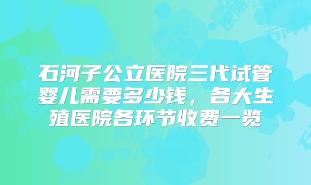 石河子公立医院三代试管婴儿需要多少钱,各大生殖医院各环节收费一览