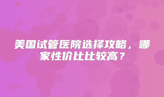 美国试管医院选择攻略，哪家性价比比较高？