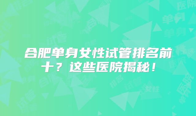 合肥单身女性试管排名前十？这些医院揭秘！