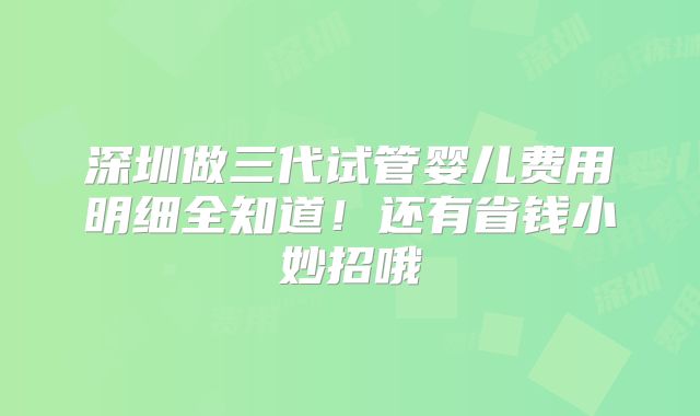 深圳做三代试管婴儿费用明细全知道！还有省钱小妙招哦