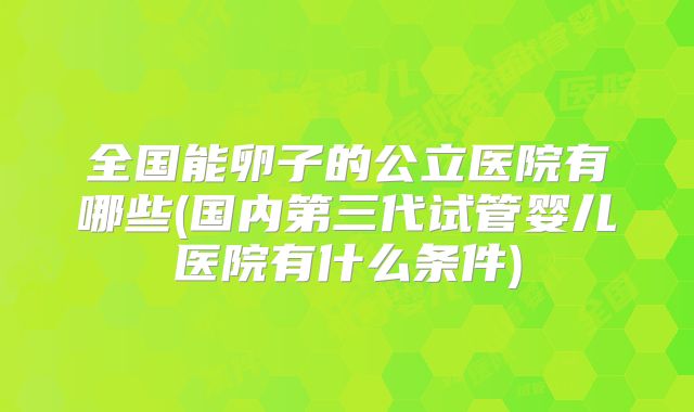 全国能卵子的公立医院有哪些(国内第三代试管婴儿医院有什么条件)