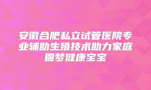 安徽合肥私立试管医院专业辅助生殖技术助力家庭圆梦健康宝宝