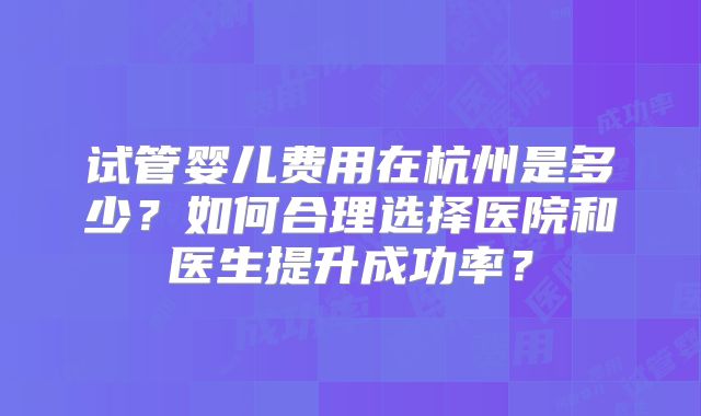 试管婴儿费用在杭州是多少？如何合理选择医院和医生提升成功率？