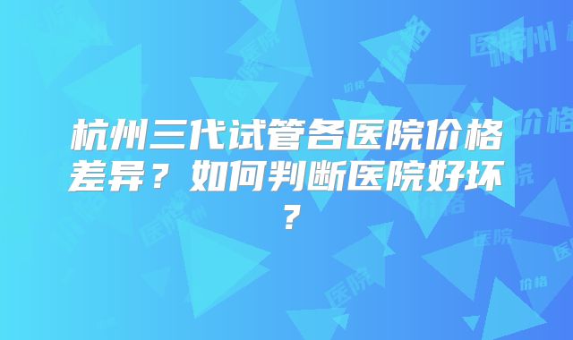 杭州三代试管各医院价格差异？如何判断医院好坏？