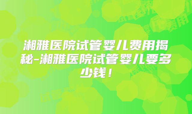 湘雅医院试管婴儿费用揭秘-湘雅医院试管婴儿要多少钱！