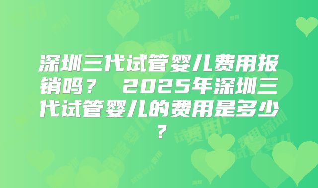 深圳三代试管婴儿费用报销吗？ 2025年深圳三代试管婴儿的费用是多少？