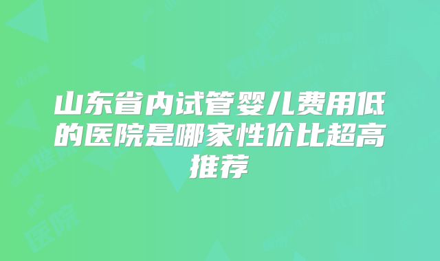山东省内试管婴儿费用低的医院是哪家性价比超高推荐