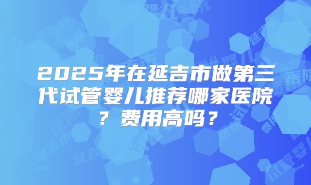2025年在延吉市做第三代试管婴儿推荐哪家医院？费用高吗？
