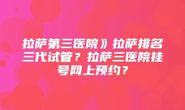 拉萨第三医院》拉萨排名三代试管？拉萨三医院挂号网上预约？