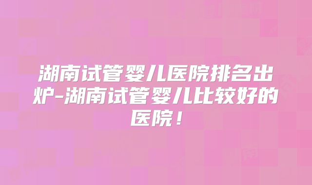 湖南试管婴儿医院排名出炉-湖南试管婴儿比较好的医院！