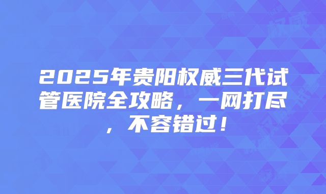 2025年贵阳权威三代试管医院全攻略,一网打尽,不容错过!
