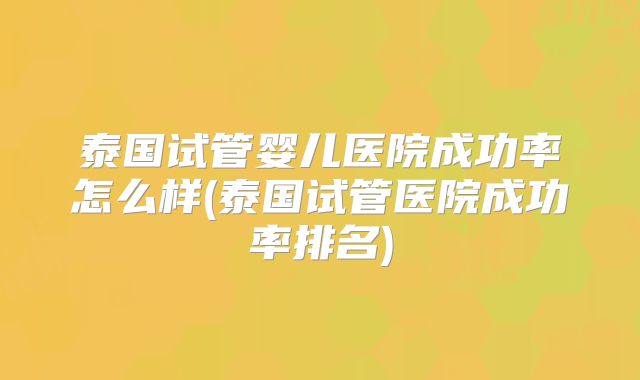 泰国试管婴儿医院成功率怎么样(泰国试管医院成功率排名)