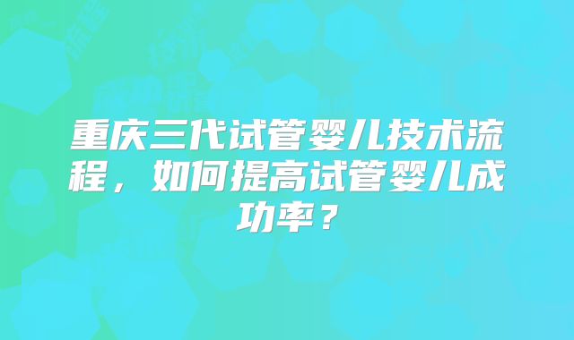 重庆三代试管婴儿技术流程,如何提高试管婴儿成功率?